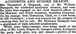 ACCIDENTS AND SUDDEN DEATHS. Mk. Thoboton J. Herapath, son of Mr. William Herapath, the celebrated analytical chemist, had been for 'some time engaged as the chief chemical officer of the ' Mexican and South American Smelting Company. On his passage from HerraduraChili, on a visit home, he fell overboard; a boat wag lowered for the purpose of rescuing him, but in, vain. Mr, Thornton Herapath was a gentleman of high scientific attainments. While some improvements were being made at the shop of Mr, Lewis, draper, St. George's-street, Liverpool, the party wall gave way and caused a portion of the