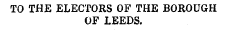 TO THE ELECTORS OF THE BOROUGH OF LEEDS.